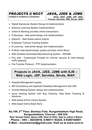 PROJECTS @ NCCT                     JAVA, J2EE & J2ME
POWERED BY EXPERIENCE & KNOWLEDGE       JAVA, J2EE, J2ME, JSP, JWS,
                                    Tomcat, Servlets, RMI, Struts, WAP

• Digital Signatures System Design & Implementation
• Distance Learning System Implementation
• Online E Banking provides online transactions
• E-Boutique - web portal design and implementation
• eSearch - Web based search engine
• Employee Training Tracking System
• E-Learning - web portal design and implementation
• E-Music web-based design system provides online Music
• Web Enabled Automated Manufacturing System - WEAMS
• Fire wall - Customized Firewall for internet security & inter-network
  traffic gateway
• File Transfer Protocol - FTP Implementation


     Projects in JAVA, J2EE, J2ME with EJB –
      Web Logic, JSP, Servlets, Struts, WAP,

• Hospital Management system
• HR Consultancy and Applicant Database Management with XML
• Intranet Mailing System design and implementation
• Issue tracking System with Bug Tracking, Help Desk Ticketing &
  Solutions
• Web based Online Library System
• Web based Online Book Store


No.109, 2nd Floor, Bombay Flats, Nungambakkam High Road,
             Nungambakkam, Chennai – 600 034.
Near Ganpat Hotel, Above IOB, Next to ICICI, Opp to cakes’n’Bakes
 Phone – 044 – 28235816, 0-98411 93224, 0-9380102891
E.Mail – ncctchennai@gmail.com, Visit us at www.ncct.in
 