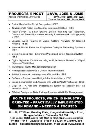 PROJECTS @ NCCT                      JAVA, J2EE & J2ME
POWERED BY EXPERIENCE & KNOWLEDGE         JAVA, J2EE, J2ME, JSP, JWS,
                                      Tomcat, Servlets, RMI, Struts, WAP

• Online Handwritten Script Recognition - IEEE
• Towards multi model interfaces for intrusion detection - IEEE
• Proxy Server - A Smart Sharing System with Fire wall Protection,
  Customized Firewall for internet security & inter-network traffic gateway
  – IEEE
• Location Aided Routing in Mobile ADHOC Networks for Secured
  Routing – IEEE
• Network Border Patrol for Congestion Collapse Preventing System –
  IEEE
• Defect Tracking Tool - Enterprise Project and Defect Tracking System –
  IEEE
• Digital Signature Verification using Artificial Neural Networks / Digital
  Signature Verification
• Multi Router Traffic Monitor Implementation
• Homogeneous Networks & Control Implementation
• A/I Net A Network that Integrates ATM and IP - IEEE
• E–Secure Transaction – Design & Implementation – IEEE
• Image Compression and Analysis with MSE & PSNR Technique - IEEE
• Crypt kit – A real time cryptographic system for security over the
  networks - IEEE
• Efficient Contiguous Data & Video Streamer with Buffer Management

   DO THE PROJECTS, WHICH IS INDUSTRY
   ORIENTED – PRACTICALLY IMPLEMENTED
      ON DEMAND – NEEDED & FOCUSED
No.109, 2nd Floor, Bombay Flats, Nungambakkam High Road,
             Nungambakkam, Chennai – 600 034.
Near Ganpat Hotel, Above IOB, Next to ICICI, Opp to cakes’n’Bakes
 Phone – 044 – 28235816, 0-98411 93224, 0-9380102891
E.Mail – ncctchennai@gmail.com, Visit us at www.ncct.in
 