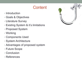 Content
• Introduction
• Goals & Objectives
• Literature Survey
• Existing System & it’s limitations
• Proposed System
• Working
• Components Used
• System Architecture
• Advantages of proposed system
• Future Scope
• Conclusion
• References
 