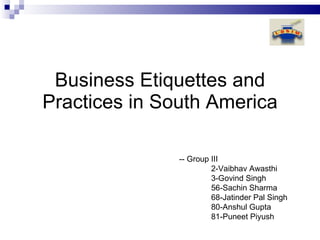 Business Etiquettes and Practices in South America -- Group III 2-Vaibhav Awasthi  3-Govind Singh  56-Sachin Sharma  68-Jatinder Pal Singh  80-Anshul Gupta  81-Puneet Piyush  