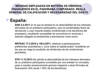 MEDIDAS EMPLEADAS EN MATERIA DE HÍBRIDOS
FINANCIEROS EN EL PANORAMA COMPARADO: REGLA
GENERAL DE CALIFICACIÓN Y NECESARIEDAD DEL GASTO
España:
• SAN 2.2.2011 en la que se declara la no deducibilidad de los intereses
derivados de un préstamo participativo, que no contemplaba fecha de
devolución y cuyo importe estaba condicionado a los beneficios del
prestatario, resultando susceptible de convertirse en acciones y
estando obligado el prestamista a permanecer como socio.
• RRTEAC 17.3.2010 y 18f.4.2011, relativas a participaciones
preferentes australianas y “juros sobre el capital propio” brasileños en
las que se niega la condición de dividendos de los rendimientos
percibidos.
• STS 11.12.2013 Se admite la deducibilidad de los intereses derivados
de un préstamo participativo concedido por una entidad no vinculada,
pese a resultar excesivamente gravoso respecto a otras fórmulas de
financiación (6% anual + 50% de los beneficios).
 