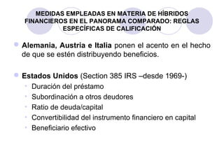 MEDIDAS EMPLEADAS EN MATERIA DE HÍBRIDOS
FINANCIEROS EN EL PANORAMA COMPARADO: REGLAS
ESPECÍFICAS DE CALIFICACIÓN
Alemania, Austria e Italia ponen el acento en el hecho
de que se estén distribuyendo beneficios.
Estados Unidos (Section 385 IRS –desde 1969-)
• Duración del préstamo
• Subordinación a otros deudores
• Ratio de deuda/capital
• Convertibilidad del instrumento financiero en capital
• Beneficiario efectivo
 