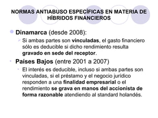NORMAS ANTIABUSO ESPECÍFICAS EN MATERIA DE
HÍBRIDOS FINANCIEROS
Dinamarca (desde 2008):
Si ambas partes son vinculadas, el gasto financiero
sólo es deducible si dicho rendimiento resulta
gravado en sede del receptor.
• Países Bajos (entre 2001 a 2007)
• El interés es deducible, incluso si ambas partes son
vinculadas, si el préstamo y el negocio jurídico
responden a una finalidad empresarial o el
rendimiento se grava en manos del accionista de
forma razonable atendiendo al standard holandés.
 