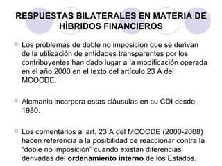 RESPUESTAS BILATERALES EN MATERIA DE
HÍBRIDOS FINANCIEROS
Los problemas de doble no imposición que se derivan
de la utilización de entidades transparentes por los
contribuyentes han dado lugar a la modificación operada
en el año 2000 en el texto del artículo 23 A del
MCOCDE.
Alemania incorpora estas cláusulas en su CDI desde
1980.
Los comentarios al art. 23 A del MCOCDE (2000-2008)
hacen referencia a la posibilidad de reaccionar contra la
“doble no imposición” cuando existan diferencias
derivadas del ordenamiento interno de los Estados.
 
