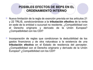 POSIBLES EFECTOS DE BEPS EN EL
ORDENAMIENTO INTERNO
 Nueva limitación de la regla de exención prevista en los artículos 21
y 22 TRLIS, condicionándose a la tributación efectiva de la renta
en sede de la entidad o sucursal no residente. ¿Compatibilidad con
el Derecho originario y derivado de la Unión Europea?
¿Compatibilidad con los CDI?
 Incorporación de reglas que condicionan la deducibilidad de los
gastos financieros y de otra naturaleza a la existencia de una
tributación efectiva en el Estado de residencia del perceptor.
¿Compatibilidad con el Derecho originario y derivado de la Unión
Europea? ¿Compatibilidad con los CDI?
 