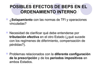 POSIBLES EFECTOS DE BEPS EN EL
ORDENAMIENTO INTERNO
¿Solapamiento con las normas de TFI y operaciones
vinculadas?
Necesidad de clarificar qué debe entenderse por
tributación efectiva en el otro Estado (¿qué sucede
con los regímenes de diferimiento, compensación de
pérdidas?).
Problemas relacionados con la diferente configuración
de la prescripción y de los periodos impositivos en
ambos Estados.
 