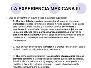 LA EXPERIENCIA MEXICANA III
 Que se encuentre en alguno de los siguientes supuestos:
 1.- Que la entidad extranjera que percibe el pago se considere
transparente en los términos del artículo 176 de esta ley. No se aplica
este numeral, en la medida y proporción que los accionistas o
asociados de la entidad extranjera transparente estén sujetos a un
impuesto sobre la renta por los ingresos percibidos a través de
dicha entidad extranjera, y que el pago del contribuyente sea igual al
que hubieran pactado partes independientes en operaciones
comparables.
 2.- Que el pago se considere inexistente a efectos fiscales en el país o
territorio donde se ubique la entidad extranjera.
 3.- Que dicha entidad extranjera no considere el pago como ingreso
gravable conforme a las disposiciones fiscales que le sean aplicables.
Para los efectos del apartado c), un pago incluye el devengo de una
cantidad a favor de cualquier persona y, cuando el contexto así lo
requiera, cualquier parte de un pago.
 