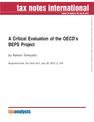 A Critical Evaluation of the OECD’s
BEPS Project
by Ramon Tomazela
Reprinted from Tax Notes Int’l, July 20, 2015, p. 239
Volume 79, Number 3 July 20, 2015
(C)TaxAnalysts2015.Allrightsreserved.TaxAnalystsdoesnotclaimcopyrightinanypublicdomainorthirdpartycontent.
 
