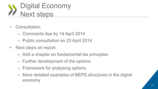 Digital Economy 
Next steps 
• Consultation: 
– Comments due by 14 April 2014 
– Public consultation on 23 April 2014 
• Next steps on report: 
– Add a chapter on fundamental tax principles 
– Further development of the options 
– Framework for analysing options 
– More detailed examples of BEPS structures in the digital 
economy 
11 
 