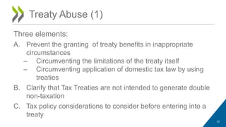 Treaty Abuse (1) 
Three elements: 
A. Prevent the granting of treaty benefits in inappropriate 
circumstances 
– Circumventing the limitations of the treaty itself 
– Circumventing application of domestic tax law by using 
treaties 
B. Clarify that Tax Treaties are not intended to generate double 
non-taxation 
C. Tax policy considerations to consider before entering into a 
treaty 
17 
 