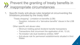 1. Specific treaty anti-abuse rules targeted at circumventing the 
limitations provided by the treaty itself: 
“Treaty shopping”: Limitation-on-benefits (LOB) 
- Question: inclusion of a “derivative benefits” clause in the LOB 
rule? 
Other specific anti abuse rules: 
– Minimum holding period dividend transfer transactions 
– Transactions that circumvent the application of Art. 13 (4) 
– Tie breaker rule dual residence entities: MAP 
– Anti-abuse rule for permanent establishments situated in third 
States 
19 
Prevent the granting of treaty benefits in 
inappropriate circumstances 
 