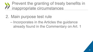 Prevent the granting of treaty benefits in 
inappropriate circumstances 
2. Main purpose test rule 
– Incorporates in the Articles the guidance 
already found in the Commentary on Art. 1 
20 
 