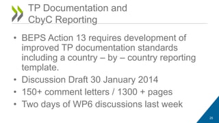 TP Documentation and 
CbyC Reporting 
• BEPS Action 13 requires development of 
improved TP documentation standards 
including a country – by – country reporting 
template. 
• Discussion Draft 30 January 2014 
• 150+ comment letters / 1300 + pages 
• Two days of WP6 discussions last week 
25 
 