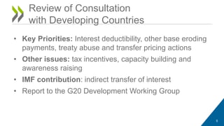 Review of Consultation 
with Developing Countries 
• Key Priorities: Interest deductibility, other base eroding 
payments, treaty abuse and transfer pricing actions 
• Other issues: tax incentives, capacity building and 
awareness raising 
• IMF contribution: indirect transfer of interest 
• Report to the G20 Development Working Group 
5 
 