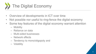 The Digital Economy 
• Overview of developments in ICT over time 
• Not possible nor useful to ring-fence the digital economy 
• Some key features of the digital economy warrant attention 
– Mobility 
– Reliance on data 
– Multi-sided businesses 
– Network effects 
– Tendency to mono/oligopoly and 
– Volatility 
8 
 
