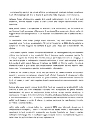 I tassi di profitto registrati da aziende affiliate a multinazionali localizzate in Paesi con aliquote
fiscali inferiori sono più alti (fino al doppio) di quelli della media dei gruppi a livello mondiale.
L’aliquota fiscale effettivamente pagata dalle grandi multinazionali è tra i 4 e gli 8,5 punti
percentuali, inferiore rispetto a quella di simili aziende che svolgono esclusivamente attività
localmente.
Viene, quindi, alterata la competizione tra aziende locali e multinazionali, per il tramite di una
pianificazione fiscale aggressiva, sebbene parte di questo squilibrio possa essere dovuto anche alla
maggior utilizzazione delle preferenze fiscali disponibili nel Paese interessato, da parte delle stesse
multinazionali.
Gli investimenti esteri diretti (Foreign direct investment, FDI) sono sempre maggiormente
concentrati verso Paesi con un rapporto tra FDI netti e PIL superiore al 200%. Ciò ha prodotto un
aumento di 38 volte maggiore nei confronti di quelli verso i Paesi con un rapporto FDI / PIL
inferiore.
La divisione tra i profitti tassabili e le attività economiche che li hanno generati è particolarmente
evidente con riferimento ai beni immateriali, dove il fenomeno mostra una rapida crescita. Per
esempio, il rapporto tra il valore delle royalties ricevute per le spese in ricerca e sviluppo, e la
crescita di un gruppo in un Paese con aliquote fiscali inferiori, è stato 5 volte maggiore di quello
della media di tutti i restanti Paesi, ed è triplicato tra il 2009 e il 2012. Le royalties ricevute da
aziende localizzate in questi Paesi con aliquote inferiori costituiscono il 3% delle royalties totali,
dimostrando l’esistenza di uno specifico problema BEPS a tal proposito.
Il debito sia da aziende collegate che da terze parti risulta più concentrato nelle multinazionali
presenti in un regime normativo con aliquote fiscali inferiori. Il rapporto di interesse sul reddito
per le aziende affiliate alle multinazionali più grandi al mondo, localizzare in Paesi con aliquote
fiscali più elevate, è quasi 3 volte maggiore di quello concernente le stesse multinazionali a livello
mondiale.
Assieme alla nuova analisi empirica degli effetti fiscali ed economici dei problemi BEPS e alle
centinaia di studi che hanno dimostrato l’esistenza della riallocazione dei profitti mediante
disallineamenti nel prezzo di trasferimento (profit shifting through transfer mispricing), la
localizzazione strategica dei beni immateriali e del debito, e l’abuso dei trattati, assumono la veste
di indicatori fondamentali circa i rischi BEPS, confermando che sta avvenendo una riallocazione dei
profitti, che è rilevante in termini di volume e in continuo aumento, e che crea distorsioni negative
per l’intera economia mondiale.
Inoltre, detta analisi empirica indica che i problemi BEPS sono oltremodo dannosi per la
competizione tra le imprese, i livelli e la localizzazione del debito, nonché la localizzazione degli
investimenti in beni immateriali, producendo una ricaduta finanziaria tra i Paesi e svariate
inefficienze nell’impiego delle risorse fiscali. Leggisevere anti-evasione inevitabilmente riducono la
riallocazione dei profitti in Paesi che le hanno implementate.
 