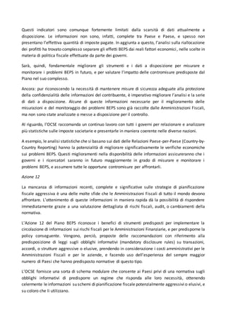 Questi indicatori sono comunque fortemente limitati dalla scarsità di dati attualmente a
disposizione. Le informazioni non sono, infatti, complete tra Paese e Paese, e spesso non
presentano l’effettiva quantità di imposte pagate. In aggiunta a questo, l’analisi sulla riallocazione
dei profitti ha trovato complesso separare gli effetti BEPS dai reali fattori economici, nelle scelte in
materia di politica fiscale effettuate da parte dei governi.
Sarà, quindi, fondamentale migliorare gli strumenti e i dati a disposizione per misurare e
monitorare i problemi BEPS in futuro, e per valutare l’impatto delle contromisure predisposte dal
Piano nel suo complesso.
Ancora: pur riconoscendo la necessità di mantenere misure di sicurezza adeguate alla protezione
della confidenzialità delle informazioni del contribuente, è imperativo migliorare l’analisi e la serie
di dati a disposizione. Alcune di queste informazioni necessarie per il miglioramento delle
misurazioni e del monitoraggio dei problemi BEPS sono già raccolte dalle Amministrazioni Fiscali,
ma non sono state analizzate o messe a disposizione per il controllo.
Al riguardo, l’OCSE raccomanda un continuo lavoro con tutti i governi per relazionare e analizzare
più statistiche sulle imposte societarie e presentarle in maniera coerente nelle diverse nazioni.
A esempio, le analisi statistiche che si basano sui dati delle Relazioni Paese-per-Paese (Country-by-
Country Reporting) hanno la potenzialità di migliorare significativamente le verifiche economiche
sui problemi BEPS. Questi miglioramenti nella disponibilità delle informazioni assicureranno che i
governi e i ricercatori saranno in futuro maggiormente in grado di misurare e monitorare i
problemi BEPS, e assumere tutte le opportune contromisure per affrontarli.
Azione 12
La mancanza di informazioni recenti, complete e significative sulle strategie di pianificazione
fiscale aggressiva è una delle molte sfide che le Amministrazioni Fiscali di tutto il mondo devono
affrontare. L’ottenimento di queste informazioni in maniera rapida dà la possibilità di rispondere
immediatamente grazie a una valutazione dettagliata di rischi fiscali, audit, o cambiamenti della
normativa.
L’Azione 12 del Piano BEPS riconosce i benefici di strumenti predisposti per implementare la
circolazione di informazioni sui rischi fiscali per le Amministrazioni Finanziarie, e per predisporne la
policy conseguente. Vengono, perciò, proposte delle raccomandazioni con riferimento alla
predisposizione di leggi sugli obblighi informativi (mandatory disclosure rules) su transazioni,
accordi, o strutture aggressive o elusive, prendendo in considerazione i costi amministrativi per le
Amministrazioni Fiscali e per le aziende, e facendo uso dell’esperienza del sempre maggior
numero di Paesi che hanno predisposto normative di questo tipo.
L’OCSE fornisce una sorta di schema modulare che consente ai Paesi privi di una normativa sugli
obblighi informativi di predisporre un regime che risponda alle loro necessità, ottenendo
celermente le informazioni su schemi di pianificazione fiscale potenzialmente aggressivi o elusivi, e
su coloro che li utilizzano.
 