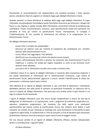 Ovviamente, le raccomandazioni non rappresentano uno standard vincolato: i Paesi devono,
perciò, considerarsi liberi di scegliere se introdurre leggi sugli obblighi informativi o meno.
Quando, peraltro, un Paese decidesse di adottare delle leggi sugli obblighi informativi, le sopra
richiamate raccomandazioni fornirebbero quella flessibilità necessaria per bilanciare i bisogni del
Paese su una migliore e rapida raccolta delle informazioni, concernenti l’attività di compliance dei
contribuenti. Talune raccomandazioni, viceversa, sono specificamente rivolte alle normative che
prendono di mira gli schemi di pianificazione fiscale internazionale, lo sviluppo e
l’implementazione di uno scambio di informazioni più efficace e la cooperazione tra le
Amministrazioni Fiscali.
Gli obblighi informativi dovranno:
- essere chiari e semplici da comprendere;
- bilanciare gli ulteriori costi per l’attività di compliance dei contribuenti con i benefici
ottenuti dalle Amministrazioni Fiscali;
- essere efficaci nel raggiungere i loro obiettivi;
- identificare con accuratezza gli schemi che devono essere esposti;
- essere sufficientemente flessibili e dinamici da consentire alle Amministrazioni Fiscali di
modificare il sistema nel tempo per meglio rispondere ai rischi (o per eliminare rischi
divenuti ormai obsoleti);
- assicurare che le informazioni raccolte siano usate in maniera utile.
L’obiettivo chiave di un regime di obblighi informativi è l’aumento della trasparenza mediante il
più rapido ottenimento di informazioni per le Amministrazioni Finanziarie, sugli schemi di
pianificazione fiscale potenzialmente aggressivi o elusivi, nonché l’identificazione di coloro che
promuovono o utilizzano questi stessi schemi.
Altro obiettivo di un regime di obblighi informativi è, poi, senz’altro la deterrenza: i contribuenti
potrebbero pensarci due volte prima di utilizzare un particolare framework, se sapessero che lo
stesso è coperto da obbligo informativo. Tale pressione sarà sentita anche in quei mercati in cui
vige un sistema fiscale favorevole.
I regimi di obblighi informativi sono allo stesso tempo complementari e diversi da altri tipi di
obbligazioni di informazione e di segnalazione, come i programmi di conformità cooperativa (co-
operative compliance programmes), dal momento che detti regimi sono predisposti
specificamente per trovare schemi di pianificazione fiscale che sfruttino punti deboli o vuoti
normativi nel sistema fiscale, fornendo al contempo alle varie Giurisdizioni la flessibilità di poter
scegliere le soglie limite, le caratteristiche e i filtri da utilizzare, al fine di decidere quali transazioni
di particolare interesse siano da analizzare e quali siano le aree di maggior rischio.
Per una stesura corretta di un regime di obblighi informativi efficace, diventa indispensabile
tenere in considerazione i seguenti fattori:
- chi deve informare;
 