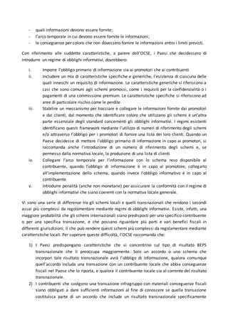 - quali informazioni devono essere fornite;
- l’arco temporale in cui devono essere fornite le informazioni;
- le conseguenze per coloro che non dovessero fornire le informazioni entro i limiti previsti.
Con riferimento alle suddette caratteristiche, a parere dell’OCSE, i Paesi che decidessero di
introdurre un regime di obblighi informativi, dovrebbero:
i. Imporre l’obbligo primario di informazione sia ai promotori che ai contribuenti
ii. Includere un mix di caratteristiche specifiche e generiche, l’esistenza di ciascuna delle
quali inneschi un requisito di informazione. Le caratteristiche generiche si riferiscono a
casi che sono comuni agli schemi promossi, come i requisiti per la confidenzialità o i
pagamenti di una commissione premium. Le caratteristiche specifiche si riferiscono ad
aree di particolare rischio come le perdite
iii. Stabilire un meccanismo per tracciare e collegare le informazioni fornite dai promotori
e dai clienti, dal momento che identificare coloro che utilizzano gli schemi è un’altra
parte essenziale degli standard concernenti gli obblighi informativi. I regimi esistenti
identificano questi framework mediante l’utilizzo di numeri di riferimento degli schemi
e/o attraverso l’obbligo per i promotori di fornire una lista dei loro clienti. Quando un
Paese decidesse di mettere l’obbligo primario di informazione in capo ai promotori, si
raccomanda anche l’introduzione di un numero di riferimento degli schemi e, se
permesso dalla normativa locale, la produzione di una lista di clienti
iv. Collegare l’arco temporale per l’informazione con lo schema reso disponibile al
contribuente, quando l’obbligo di informazione è in capo al promotore; collegarlo
all’implementazione dello schema, quando invece l’obbligo informativo è in capo al
contribuente
v. Introdurre penalità (anche non monetarie) per assicurare la conformità con il regime di
obblighi informativi che siano coerenti con la normativa locale generale.
Vi sono una serie di differenze tra gli schemi locali e quelli transnazionali che rendono i secondi
assai più complessi da regolamentare mediante regimi di obblighi informativi. Esiste, infatti, una
maggiore probabilità che gli schemi internazionali siano predisposti per uno specifico contribuente
o per una specifica transazione, e che possano riguardare più parti e vari benefici fiscali in
differenti giurisdizioni; il che può rendere questi schemi più complessi da regolamentare mediante
caratteristiche locali. Per superare queste difficoltà, l’OCSE raccomanda che:
1) I Paesi predispongano caratteristiche che si concentrino sul tipo di risultato BEPS
transnazionale che li preoccupa maggiormente. Solo un accordo o uno schema che
incorpori tale risultato transnazionale avrà l’obbligo di informazione, qualora comunque
quell’accordo includa una transazione con un contribuente locale che abbia conseguenze
fiscali nel Paese che lo riporta, e qualora il contribuente locale sia al corrente del risultato
transnazionale.
2) I contribuenti che svolgono una transazione infragruppo con materiali conseguenze fiscali
siano obbligati a dare sufficienti informazioni al fine di conoscere se quella transazione
costituisca parte di un accordo che include un risultato transnazionale specificamente
 