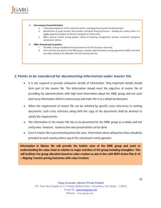 10
JGarg Economic Advisors Private Limited
707, Pearl Best Heights II, C-9 Netaji Subhash Place, PitamPura, New Delhi – 110034
E-mail Id : gaurav@jgarg.com
Website : www.jgarg.com
2. Points to be considered for documenting information under master file
 It is not required to provide exhaustive details of information. Only important details should
form part of the master file. The information should meet the objective of master file of
providing tax administrations with high level information about the MNE group and not each
and every information which is unnecessary and make the it as a whole burdensome
 When the requirement of master file can be satisfied by specific cross references to existing
documents, such cross reference along with the copy of the documents shall be deemed to
satisfy the requirements.
 The information in the master file has to be presented for the MNE group as a whole and not
entity wise. However, business line wise presentation can be done.
 Even if master file is presented business line wise, information about all business lines should be
provided to each country where any of the constituent entity operates.
Information in Master file will provide the holistic view of the MNE group and assist in
understanding the value chain in relation to major activities of the group including intangibles. This
will facilitate the group allocation based on value creation as also in line with BEPS Action Plan 8-10
– Aligning Transfer pricing Outcomes with value Creation.
4. Intercompany Financial Activities
a. Financing arrangement of the constituent entities, specifying financing with unrelated lenders.
b. Identification of group member that provides centralized financing function – detailing the country where it is
legally organized and place of effective management of that entity.
c. MNE’s general transfer pricing policies related to financing arrangements between associated enterprises
(constituent entities).
5. MNE’s financial and tax position
c. The MNE’s annual consolidated financial statement for the fiscal year concerned
d. A list and brief description of the MNE group’s existing unilateral advance pricing agreements (APAs) and other
tax rulings relating to the allocation of income among countries.
 
