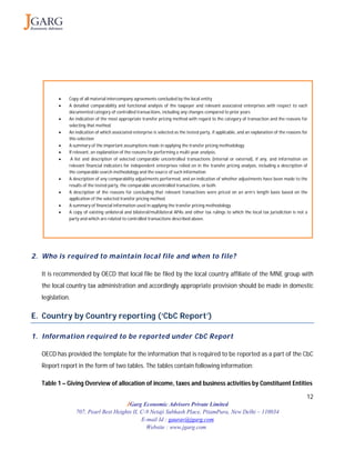 12
JGarg Economic Advisors Private Limited
707, Pearl Best Heights II, C-9 Netaji Subhash Place, PitamPura, New Delhi – 110034
E-mail Id : gaurav@jgarg.com
Website : www.jgarg.com
2. Who is required to maintain local file and when to file?
It is recommended by OECD that local file be filed by the local country affiliate of the MNE group with
the local country tax administration and accordingly appropriate provision should be made in domestic
legislation.
E. Country by Country reporting (‘CbC Report’)
1. Information required to be reported under CbC Report
OECD has provided the template for the information that is required to be reported as a part of the CbC
Report report in the form of two tables. The tables contain following information:
Table 1 – Giving Overview of allocation of income, taxes and business activities by Constituent Entities
 Copy of all material intercompany agreements concluded by the local entity
 A detailed comparability and functional analysis of the taxpayer and relevant associated enterprises with respect to each
documented category of controlled transactions, including any changes compared to prior years
 An indication of the most appropriate transfer pricing method with regard to the category of transaction and the reasons for
selecting that method.
 An indication of which associated enterprise is selected as the tested party, if applicable, and an explanation of the reasons for
this selection
 A summary of the important assumptions made in applying the transfer pricing methodology.
 If relevant, an explanation of the reasons for performing a multi-year analysis.
 A list and description of selected comparable uncontrolled transactions (internal or external), if any, and information on
relevant financial indicators for independent enterprises relied on in the transfer pricing analysis, including a description of
the comparable search methodology and the source of such information.
 A description of any comparability adjustments performed, and an indication of whether adjustments have been made to the
results of the tested party, the comparable uncontrolled transactions, or both.
 A description of the reasons for concluding that relevant transactions were priced on an arm’s length basis based on the
application of the selected transfer pricing method.
 A summary of financial information used in applying the transfer pricing methodology.
 A copy of existing unilateral and bilateral/multilateral APAs and other tax rulings to which the local tax jurisdiction is not a
party and which are related to controlled transactions described above.
 