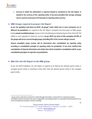 16
JGarg Economic Advisors Private Limited
707, Pearl Best Heights II, C-9 Netaji Subhash Place, PitamPura, New Delhi – 110034
E-mail Id : gaurav@jgarg.com
Website : www.jgarg.com
 Currency in which the information is reported should be mentioned in the CbC Report. It
should be the currency of the reporting entity. It has been provided that average exchange
rate be used for conversion of CE financials to reporting entity currency.
3. MNE Groups required to prepare CbC Report
As per the guidelines laid down by OECD, all groups4
under which two or more enterprises are in
different tax jurisdiction are required to file CbC Report. Exemption has been given to MNE groups
having annual consolidated group revenue in the immediately preceding fiscal year of less than EUR 750
million or near equivalent in domestic currency. As per OECD, by virtue of this exemption 85-90% of
the groups will not be covered though groups controlling 90% of the revenue will get covered.
Annual consolidate group revenue will be determined after consolidation by reporting entity
according to consolidation principle of reporting entity tax jurisdiction. It has been clarified that
consolidation of financial information and entities that will be included in consolidation will be as per
consolidation principles of respective tax jurisdictions.
4. Who files the CbC Report in the MNE group
As per the OECD Guidelines, the CbC Report is required to be filed by the ultimate parent entity or
surrogate parent entity or constituent entity other than the ultimate parent entity or the surrogate
parent entity.
4
group means collection of enterprises related through ownership or control that it is required to prepare
consolidate financial statements by virtue of applicable accounting principle for reporting of financial position or by
virtue of being listed on public securities exchange
 