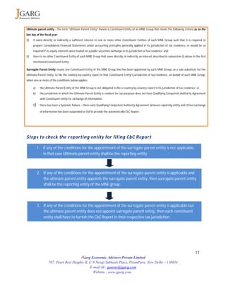 17
JGarg Economic Advisors Private Limited
707, Pearl Best Heights II, C-9 Netaji Subhash Place, PitamPura, New Delhi – 110034
E-mail Id : gaurav@jgarg.com
Website : www.jgarg.com
Ultimate parent entity - The term “Ultimate Parent Entity” means a Constituent Entity of an MNE Group that meets the following criteria as on the
last day of the fiscal year:
(i) it owns directly or indirectly a sufficient interest in one or more other Constituent Entities of such MNE Group such that it is required to
prepare Consolidated Financial Statements under accounting principles generally applied in its jurisdiction of tax residence, or would be so
required if its equity interests were traded on a public securities exchange in its jurisdiction of tax residence; and
(i) there is no other Constituent Entity of such MNE Group that owns directly or indirectly an interest described in subsection (i) above in the first
mentioned Constituent Entity.
Surrogate Parent Entity means one Constituent Entity of the MNE Group that has been appointed by such MNE Group, as a sole substitute for the
Ultimate Parent Entity, to file the country-by-country report in that Constituent Entity’s jurisdiction of tax residence, on behalf of such MNE Group,
when one or more of the conditions below applies:
a) the Ultimate Parent Entity of the MNE Group is not obligated to file a country-by-country report in its jurisdiction of tax residence; or,
b) the jurisdiction in which the Ultimate Parent Entity is resident for tax purposes does not have Qualifying Competent Authority Agreement
with Constituent entity for exchange of information.
c) there has been a Systemic Failure – there exist Qualifying Competent Authority Agreement between reporting entity and CE but exchange
of information has been suspended or fail to provide the automatically CbC Report.
Steps to check the reporting entity for filing CbC Report
1. If any of the conditions for the appointment of the surrogate parent entity is not applicable,
in that case Ultimate parent entity shall be the reporting entity
2. If any of the conditions for the appointment of the surrogate parent entity is applicable and
the ultimate parent entity appoints the surrogate parent entity, then surrogate parent entity
shall be the reporting entity of the MNE group.
3. If any of the conditions for the appointment of the surrogate parent entity is applicable but
the ultimate parent entity does not appoint surrogate parent entity, then each constituent
entity shall have to furnish the CbC Report in their respective tax jurisdiction
 