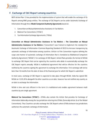 18
JGarg Economic Advisors Private Limited
707, Pearl Best Heights II, C-9 Netaji Subhash Place, PitamPura, New Delhi – 110034
E-mail Id : gaurav@jgarg.com
Website : www.jgarg.com
F. Exchange of CbC Report among countries
BEPS Action Plan 13 has provided for the implementation of system that will enable the exchange of Cb
Reports among MNE group entities. The exchange of CbC Reports can be under Automatic Exchange of
Information through three Model Competent Authority Agreements based on:
1. Convention on Mutual Administrative Assistance in Tax Matters
2. Bilateral Tax Conventions (“DTAA”)
3. Tax Information Exchange Agreements (“TIEAs)
Convention on Mutual Administrative Assistance in Tax Matters – The Convention on Mutual
Administrative Assistance in Tax Matters (“Convention”) was framed to implement the standard for
Automatic Exchange of Information /Common Reporting Standard of OECD to increase transparency by
automatic exchange of information among countries. Article 6 of the Convention requires defining the
scope and manner of automatic exchange of information that is translated as Multilateral Competent
Authority Agreement (“MCAA”). For exchange of CBC Report, Action Plans provides the format of MCAA
to exchange CBC Report that can be signed by the countries who abide to automatically exchange the
CBC Report reports annually. MCAA is multilateral agreement that will be effective for the countries
notified by the countries signing the agreement to exchange the information. First exchange will not be
later than 18 months from the date of close of the financial year for which CbC Report is submitted.
In most cases, exchange of CBC Report is expected to take place through MCAA. India has signed CBC
MCAA on 12.05.2016 alongwith 56 other countries as on date, however has not notified any country as
on date to exchange the information.
MCAA is time and cost efficient in the term it is multilateral and enables agreement between multi
countries by one single agreement.
Bilateral Tax Conventions (“DTAA”) – DTAAs also contain the Article that provides for Exchange of
information bilaterally among the tax jurisdiction entering into DTAAs (Generally Article 26 of the Model
Conventions). Thus Countries can also exchange the CBC Reports where DTAAs between tax jurisdictions
authorizes the automatic exchange of information.
 