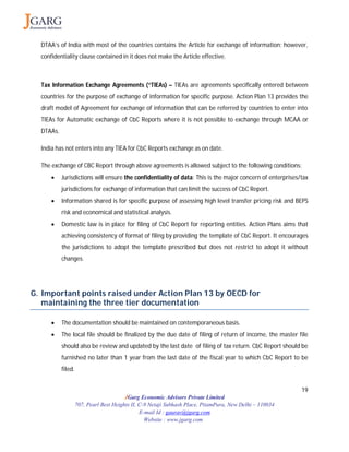 19
JGarg Economic Advisors Private Limited
707, Pearl Best Heights II, C-9 Netaji Subhash Place, PitamPura, New Delhi – 110034
E-mail Id : gaurav@jgarg.com
Website : www.jgarg.com
DTAA’s of India with most of the countries contains the Article for exchange of information; however,
confidentiality clause contained in it does not make the Article effective.
Tax Information Exchange Agreements (“TIEAs) – TIEAs are agreements specifically entered between
countries for the purpose of exchange of information for specific purpose. Action Plan 13 provides the
draft model of Agreement for exchange of information that can be referred by countries to enter into
TIEAs for Automatic exchange of CbC Reports where it is not possible to exchange through MCAA or
DTAAs.
India has not enters into any TIEA for CbC Reports exchange as on date.
The exchange of CBC Report through above agreements is allowed subject to the following conditions:
 Jurisdictions will ensure the confidentiality of data: This is the major concern of enterprises/tax
jurisdictions for exchange of information that can limit the success of CbC Report.
 Information shared is for specific purpose of assessing high level transfer pricing risk and BEPS
risk and economical and statistical analysis.
 Domestic law is in place for filing of CbC Report for reporting entities. Action Plans aims that
achieving consistency of format of filing by providing the template of CbC Report. It encourages
the jurisdictions to adopt the template prescribed but does not restrict to adopt it without
changes.
G. Important points raised under Action Plan 13 by OECD for
maintaining the three tier documentation
 The documentation should be maintained on contemporaneous basis.
 The local file should be finalized by the due date of filing of return of income, the master file
should also be review and updated by the last date of filing of tax return. CbC Report should be
furnished no later than 1 year from the last date of the fiscal year to which CbC Report to be
filed.
 