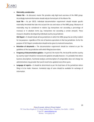 20
JGarg Economic Advisors Private Limited
707, Pearl Best Heights II, C-9 Netaji Subhash Place, PitamPura, New Delhi – 110034
E-mail Id : gaurav@jgarg.com
Website : www.jgarg.com
 Materiality consideration
Master file – As discussed, master file provides only high level overview of the MNE group.
Accordingly material information should only be formed part of the Master file.
Local File – As per OECD, individual documentation requirement should include specific
materiality threshold that take into account the size and nature of the MNE group. Measures of
materiality may be considered in relative (eg transactions not exceeding a percentage of
revenue) or in absolute terms (eg. transactions not exceeding a certain amount). These
measures should be developed by individual country tax jurisdiction.
CbC Report – It should include all tax jurisdictions in which the MNE group has an entity resident
for tax purposes, regardless of the size of business operations in that tax jurisdiction. So for the
purpose of CbC Report consideration should not be given to material transactions.
 Retention of documents – The documentation requirement should be retained as per the
guidelines of the tax jurisdiction with which filing has been done.
 Frequency of documentation updates – In general, the master file, the local file and the country
by country report should be reviewed and updated annually however, it is probable that where
business descriptions, functional analyses and description of comparables does not change tax
administrations may provide that search need to be updated every three years.
 Language of reports – It should be determined as per the local laws of the jurisdiction where
filing is to be made. However, translated copy of same should be available for exchange of
information.
 