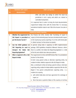 4
JGarg Economic Advisors Private Limited
707, Pearl Best Heights II, C-9 Netaji Subhash Place, PitamPura, New Delhi – 110034
E-mail Id : gaurav@jgarg.com
Website : www.jgarg.com
S.
No.
Questions with respect
documentation
India’s perspective
APAs and other tax rulings to which the local tax
jurisdiction is not a party and which are related to
controlled transactions.
It is expected that in order to bring the local documentation
requirement totally in line with the Action Plan 13, necessary
amendment shall be made in rule 10D of the Income Tax rules in
India.
Country by Country reporting
1. Whether the requirement for
CbC Report is prescribed as
per the Income Tax Act ?
Via Finance Act 2016, Section 286 ‘Furnishing of report in
respect of international group’ has been introduced with respect
to the Country by country reporting. It is in line with Action plan
13. (Refer Section F of the Article for details )
2. Can the OECD guidance on
CbC Reporting be used to
interpret the Indian CbC
Reporting legislation?
In general, being India is signatory to BEPS implementation
package, OECD guidelines should be followed. However, where
there is a conflict, the Indian CbC Reporting legislation i.e. S.286
of the Act and related rules takes precedence.
3. Who is required to file a CbC
Report in India
The requirement is in line with BEPS Action Plan 13 as detailed in
Section F of the Article.
In brief, every parent entity or alternate reporting entity, tax
resident in India, shall be required to file CbC Report in India.
Also, a constituent entity not being a parent entity or alternate
reporting entity resident in India shall be required to file the CbC
Report if the parent entity/alternate reporting entity is a
resident of a country,
 with which India does not have agreement for exchange of
report, or
 there has been a systemic failure of the country or territory
 