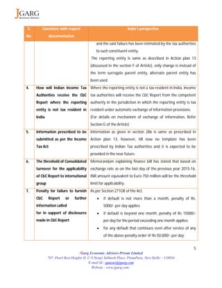 5
JGarg Economic Advisors Private Limited
707, Pearl Best Heights II, C-9 Netaji Subhash Place, PitamPura, New Delhi – 110034
E-mail Id : gaurav@jgarg.com
Website : www.jgarg.com
S.
No.
Questions with respect
documentation
India’s perspective
and the said failure has been intimated by the tax authorities
to such constituent entity.
The reporting entity is same as described in Action plan 13
(discussed in the section F of Article), only change is instead of
the term surrogate parent entity, alternate parent entity has
been used.
4. How will Indian Income Tax
Authorities receive the CbC
Report where the reporting
entity is not tax resident in
India
Where the reporting entity is not a tax resident in India, Income
tax authorities will receive the CbC Report from the competent
authority in the jurisdiction in which the reporting entity is tax
resident under automatic exchange of information provisions.
(For details on mechanism of exchange of information, Refer
Section G of the Article)
5. Information prescribed to be
submitted as per the Income
Tax Act
Information as given in section 286 is same as prescribed in
Action plan 13, however, till now no template has been
prescribed by Indian Tax authorities and it is expected to be
provided in the near future.
6. The threshold of Consolidated
turnover for the applicability
of CbC Report to international
group
Memorandum explaining finance bill has stated that based on
exchange rate as on the last day of the previous year 2015-16,
INR amount equivalent to Euro 750 million will be the threshold
limit for applicability.
7. Penalty for failure to furnish
CbC Report or further
information called
for in support of disclosures
made in CbC Report
As per Section 271GB of the Act,
 if default is not more than a month, penalty of Rs.
5000/- per day applies
 if default is beyond one month, penalty of Rs 15000/-
per day for the period exceeding one month applies;
 for any default that continues even after service of any
of the above penalty order @ Rs 50,000/- per day;
 