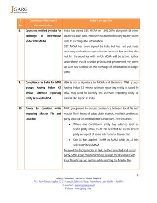 6
JGarg Economic Advisors Private Limited
707, Pearl Best Heights II, C-9 Netaji Subhash Place, PitamPura, New Delhi – 110034
E-mail Id : gaurav@jgarg.com
Website : www.jgarg.com
S.
No.
Questions with respect
documentation
India’s perspective
8. Countries notified by India for
exchange of information
under CBC MCAA
India has signed CBC MCAA on 12.05.2016 alongwith 56 other
countries as on date, however has not notified any country as on
date to exchange the information.
CBC MCAA has been signed by India but has not yet made
necessary ratification required in the domestic law and has also
not list the countries with which MCAA will be active. Author
understands that it is under process and government may come
up with new section for this exchange of information in Budget
2018.
9. Compliance in India for MNE
groups having Indian CE
whose ultimate reporting
entity is based in USA
USA is not a signatory to MCAA and therefore MNE groups
having Indian CE whose ultimate reporting entity is based in
USA, may need to identify the alternate reporting entity or
submit CbC Report in India.
10. Points to consider while
preparing Master File and
Local file
MNE group need to ensure consistency between local file and
master file in terms of value chain analysis, methods and tested
party selected for international transactions. Few instances;
 Where one Constituent entity has selected itself as
tested party while its AE has selected AE as the tested
party in respect of same international transaction.
 One CE has applied TNMM as MAM while its AE has
selected PSM as MAM.
To avoid the discrepancies in FAR, method selected and tested
party, MNE group must coordinate to align the disclosure with
local file of its group entities while drafting the Master file.
 