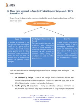 8
JGarg Economic Advisors Private Limited
707, Pearl Best Heights II, C-9 Netaji Subhash Place, PitamPura, New Delhi – 110034
E-mail Id : gaurav@jgarg.com
Website : www.jgarg.com
B. Three tired approach to Transfer Pricing Documentation under BEPS
Action Plan 13
An overview of the documentation framework introduced to cater to the above objectives as per Action
plan 13 is as under:
There are three objectives of transfer pricing documentation as envisaged in the Action plan 13, the
same is given as under:
1. Self Assessment by taxpayer - To ensure that taxpayer assess its compliance with the arm’s
length principle and tax administration also get the assurance about the same based on pre
defined documentation framework maintained by the taxpayer
2. Transfer pricing risk assessment – Giving tax authorities extensive information via
documentation requirement at early stage to enable them to carry out high quality transfer
Three tier documentation
Master File
It provides an overview of the
MNE group business, including the
nature of its global business
operations, its overall transfer
pricing policies and its global
allocation of income and economic
activity in order to assist tax
administrations in evaluating the
presence of significant transfer
pricing risk.
Country by country reporting (CbC
Report)
This report requires aggregate tax
jurisdiction wide information
relating to global allocation of
Income, the taxes paid and certain
indicators of the location of
economic activity among tax
jurisdictions in which the MNE
group operates.
Local File
Local file provides more detailed
information relating to specific
intercompany transactions. It
focuses on transactions taking
place between the local country
affiliate and associated
enterprise in different countries.
This file supplements the master
file.
 