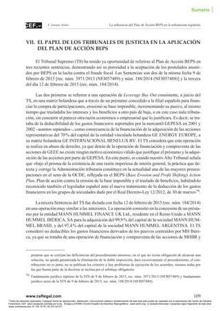 www.ceflegal.com	 109
La influencia del Plan de Acción BEPS en la tributación españolaF. Serrano Antón
VII. EL PAPEL DE LOS TRIBUNALES DE JUSTICIA EN LA APLICACIÓN
DEL PLAN DE ACCIÓN BEPS
El Tribunal Supremo (TS) ha tenido ya oportunidad de referirse al Plan de Acción BEPS en
tres recientes sentencias, demostrando así su porosidad a la aceptación de los postulados asumi-
dos por BEPS en la lucha contra el fraude fiscal. Las Sentencias son dos de la misma fecha 9 de
febrero de 2015 [rec. núm. 3971/2013 (NFJ057489) y núm. 188/2014 (NFJ057488)] y la tercera
del día 12 de febrero de 2015 (rec. núm. 184/2014).
Las dos primeras se refieren a una operación de Leverage Buy Out consistente, a juicio del
TS, en una matriz holandesa que a través de un préstamo concedido a la filial española para finan-
ciar la compra de participaciones, erosionó su base imponible, incrementando su pasivo, al mismo
tiempo que trasladaba los intereses y los beneficios a otro país de baja, o en este caso nula tributa-
ción, sin concurrir al parecer otra razón económica o empresarial que lo justificara. Es decir, se tra-
taba de la deducibilidad de los gastos financieros soportados por la mercantil GEPESA en 2001 y
2002 –asuntos separados–, como consecuencia de la financiación de la adquisición de las acciones
representativas del 70 % del capital de la entidad vinculada holandesa GE ENERGY EUROPE, a
su matriz holandesa GE INTERNACIONAL BENELUX BV. El TS considera que esta operación
se realiza en abuso de derecho, ya que detrás de la operación de financiación y compraventa de las
acciones de GEEE no existe ningún motivo económico válido que justifique el préstamo y la adqui-
sición de las acciones por parte de GEPESA. En este punto, es cuando nuestro Alto Tribunal señala
que «bajo el prisma de la existencia de una razón imperiosa de interés general, la práctica que de-
tecta y corrige la Administración tributaria constituye en la actualidad una de las mayores preocu-
paciones en el seno de la OCDE, reflejada en el BEPS (Base Erosion and Profit Shifting) Action
Plan, Plan de acción contra la erosión de la base imponible y el traslado de beneficios, habiéndolo
reconocido también el legislador español ante el nuevo tratamiento de la deducción de los gastos
financieros en los grupos de sociedades dado por el Real Decreto-Ley 12/2012, de 30 de marzo»79.
La tercera Sentencia del TS fue dictada con fecha 12 de febrero de 2015 (rec. núm. 184/2014)
en una operación muy similar a las anteriores. La operación consistió en la concesión de un présta-
mo por la entidad MANN HUMMEL FINANCE UK Ltd., residente en el Reino Unido a MANN
HUMMEL IBÉRICA, SA para la adquisición del 99,9 % del capital de la sociedad MANN HUM-
MEL BRASIL y del 97,4 % del capital de la sociedad MANN HUMMEL ARGENTINA. El TS
consideró no deducibles los gastos financieros derivados de los pasivos contraídos por MH Ibéri-
ca, ya que se trataba de una operación de financiación y compraventa de las acciones de MHBR y
propone que se corrijan las deficiencias del procedimiento amistoso, en el que no existe obligación de alcanzar una
solución, no queda garantizada la eliminación de la doble imposición, dura excesivamente el procedimiento, el con-
tribuyente no es parte, no se publican los criterios y hay problemas de ejecución de los acuerdos, razones todas por
las que buena parte de la doctrina se inclina por el arbitraje obligatorio.
79	 Fundamento jurídico séptimo de la STS de 9 de febrero de 2015, rec. núm. 3971/2013 (NFJ057489) y fundamento
jurídico sexto de la STS de 9 de febrero de 2015, rec. núm. 188/2014 (NFJ057488).
Sumario │
Todos los derechos reservados. Cualquier forma de reproducción, distribución, comunicación pública o transformación de esta obra solo puede ser realizada con la autorización del Centro de Estudios
Financieros, CEF, salvo excepción prevista por la ley. Diríjase a CEDRO (Centro Español de Derechos Reprográficos, www.cedro.org) si necesita fotocopiar o escanear algún fragmento de esta obra
(www.conlicencia.com; 91 702 19 70 / 93 272 04 47).
 