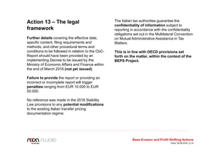 Action 13 – The legal
framework
Further details covering the effective date,
specific content, filing requirements and
methods, and other procedural terms and
conditions to be followed in relation to the CbC-
Report should have been provided by an
implementing Decree to be issued by the
Ministry of Economic Affairs and Finance within
the end of March 2016 (not yet issued).
Failure to provide the report or providing an
incorrect or incomplete report will trigger
penalties ranging from EUR 10.000 to EUR
50.000.
No reference was made in the 2016 Stability
Law provisions to any potential modifications
to the existing Italian transfer pricing
documentation regime.
The Italian tax authorities guarantee the
confidentiality of information subject to
reporting in accordance with the confidentiality
obligations set out in the Multilateral Convention
on Mutual Administrative Assistance in Tax
Matters.
This is in line with OECD provisions set
forth on the matter, within the context of the
BEPS Project.
Base Erosion and Profit Shifting Actions
Paris, 09.06.2016 | p.10
 