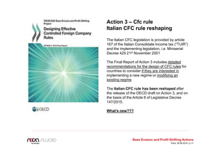 Action 3 – Cfc rule
Italian CFC rule reshaping
The Italian CFC legislation is provided by article
167 of the Italian Consolidate Income tax (“TUIR”)
and the implementing legislation, i.e. Miniserial
Decree 429 21st November 2001
The Final Report of Action 3 includes detailed
recommendations for the design of CFC rules for
countries to consider if they are interested in
implementing a new regime or modifying an
existing regime
The Italian CFC rule has been reshaped after
the release of the OECD draft on Action 3, and on
the basis of the Article 8 of Legislative Decree
147/2015.
What’s new???
Base Erosion and Profit Shifting Actions
Paris, 09.06.2016 | p.11
 