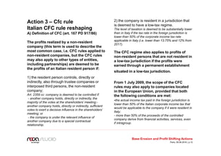 Action 3 – Cfc rule
Italian CFC rule reshaping
A) Definition of CFC (art. 167 PD 917/86)
The profits realized by a non-resident
company (this term is used to describe the
most common case, i.e. CFC rules applied to
non-resident companies, but the CFC rules
may also apply to other types of entities,
including partnerships) are deemed to be
the profits of an Italian resident person if:
1) the resident person controls, directly or
indirectly, also through trustee companies or
interposed third persons, the non-resident
company;
Art. 2359 cc: company is deemed to be controlled if:
- another company holds, directly or indirectly, the
majority of the votes at the shareholders’ meeting;-
another company holds, directly or indirectly, sufficient
votes to exert a decisive influence in the shareholders’
meeting; or
- the company is under the relevant influence of
another company due to a special contractual
relationship.
2) the company is resident in a jurisdiction that
is deemed to have a low-tax regime.
The level of taxation is deemed to be substantially lower
than in Italy if the tax rate in the foreign jurisdiction is
lower than 50% of the corporate income tax rate
applicable in Italy (i.e. lower than 13.75% and 12% from
2017).
The CFC regime also applies to profits of
non-resident persons that are not resident in
a low-tax jurisdiction if the profits were
earned through a permanent establishment
situated in a low-tax jurisdiction.
From 1 July 2009, the scope of the CFC
rules may also apply to companies located
in the European Union, provided that both
the following conditions are met:
-the actual income tax paid in the foreign jurisdiction is
lower than 50% of the Italian corporate income tax that
would be applicable to the company if it were resident in
Italy;
- more than 50% of the proceeds of the controlled
company derive from financial activities, services, even
if intragroup.
Base Erosion and Profit Shifting Actions
Paris, 09.06.2016 | p.12
 