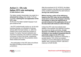 Action 3 – Cfc rule
Italian CFC rule reshaping
C) Safe Harbour rules
The Italian resident shareholder may apply for a
advanced tax ruling under article 11 of Law
212/2000, claiming the non-application of the
CFC rules.
To this end, the Italian resident taxpayer must
give evidence that:
- the CFC predominantly carries out, as its main
business purpose, an industrial or business
activity within the local market, i.e. within the
market of the country where the company is
located. For banks, financial institutions and
insurance companies, this evidence is deemed
to be given if most of the funds, investments,
and proceeds arise from the jurisdiction where
these entities are located;
- the participation in the CFC does not achieve
the result of shifting income to low-tax
jurisdictions.
After the enactment of LD 147/2015, the Italian
resident company may also prove the existence
of the conditions required for the safe harbours
during a tax audit process
Before issuing a notice of tax deficiency
based on the CFC rules, the tax authorities
must send a notice to the taxpayer whereby
the taxpayer is given the opportunity to
provide evidence of the application of one of
the described safe harbours within 90 days.
Unless the CFC rules have already been
applied or the taxpayer has obtained a positive
tax ruling from the tax authorities, it must
disclose in its IRES tax return the ownership
of shares in non-resident companies that are
potentially subject to the CFC rules.
If the taxpayer fails to disclose its ownership, a
penalty equal to 10% of the non-resident
company’s income attributable to the taxpayer
applies, with a minimum of EUR 1,000 and a
maximum of EUR 50,000.
Base Erosion and Profit Shifting Actions
Paris, 09.06.2016 | p.14
 