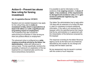 Action 6 – Prevent tax abuse
New ruling for foreing
investment
Art. 2 Legislative Decree 147/2015
Resident and non-resident taxpayers may apply
for the ruling if they plan to make an
investment in Italy, which is equivalent to at
least € 30 million and with a significant and
long-lasting impact on employment.
The investment may also include the
restructuring of a business in crisis as long as
there are positive effects on employment
The advanced ruling is configured as a wide-
ranging consulting activity by the Italian Tax
Administration, made with references to
various taxes. The law specifically mentions the
possibility of asking for an explanation of the tax
treatment for an investment plan and for any
future extraordinary transactions.
It is possible to ask for information on the
existence of an ongoing concern, of abuse of
rights, of tax avoidance, of the requirements
to disregard anti-avoidance rules and to gain
access to particular regimes (e.g. tax
consolidation).
The Italian Tax administration has to reply within
120 days with an extension of a further 90 days
in case it is necessary to acquire additional
information. If the reply is not received by the
taxpayer within the specified period that means
that the tax administration is in agreement with
the interpretation of the behaviour proposed by
the taxpayer
The response is binding for the Italian Revenue
Agency as far as the facts and circumstances
described by the investor do not change and
comply with the Italian case law.
No tax assessment may be issued in contrast
with the content of such response.
Base Erosion and Profit Shifting Actions
Paris, 09.06.2016 | p.17
 