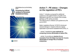 Action 7 – PE status – Changes
on the regulation of PE’s
Action 7 includes a proposal for additional
guidance on the determination of profits to be
attributed to the PE’s as a result of the revised
definition of PE will be provided.
The OECD aims to release such guidance by the
end of 2016
Italian Legislative Decree 147/2015 introduced
several changes in respect of the tax regime
applicable to permanent establishments (PEs), in:
- article 7 establishing new methods for
computing income attributable to Italian PEs;
- article 14 providing an election for an
exemption from the Italian tax base for income
attributable to foreign PEs of resident
enterprises
Base Erosion and Profit Shifting Actions
Paris, 09.06.2016 | p.18
 