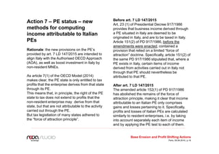 Action 7 – PE status – new
methods for computing
income attributable to Italian
PEs
Rationale: the new provisions on the PE’s
provided by art. 7 LD 147/2015 are intended to
align Italy with the Authorised OECD Approach
(AOA), as well as boost investment in Italy by
non-resident MNEs.
As article 7(1) of the OECD Model (2014)
makes clear, the PE state is only entitled to tax
profits that the enterprise derives from that state
through its PE.
This means that, in principle, the right of the PE
state to tax does not extend to profits that the
non-resident enterprise may derive from that
state, but that are not attributable to the activity
carried out through the PE.
But tax legistlation of many states adhered to
the “force of attraction principle”.
Before art. 7 LD 147/2015
Art, 23 (1) of Presidential Decree 917/1986
provides that business income derived through
a PE situated in Italy are deemed to be
originated in Italy, and are to be taxed in Italy.
Article 151(2) of PD 917/1986, before the
amendments were enacted, contained a
provision that relied on a limited “force of
attraction” doctrine. Specifically, article 151(2) of
the same PD 917/1986 stipulated that, where a
PE exists in Italy, certain items of income
derived from activities carried out in Italy not
through that PE should nevertheless be
attributed to that PE.
After art. 7 LD 147/2015
The amended article 152(1) of PD 917/1986
has abolished the remains of the force of
attraction principle, making it clear that income
attributable to an Italian PE only comprises
gains and losses pertaining to it. Specifically,
profits and losses of Italian PEs are calculated
similarly to resident enterprises, i.e. by taking
into account separately each item of income
and by applying the PE test to each of them.
Base Erosion and Profit Shifting Actions
Paris, 09.06.2016 | p.19
 