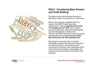 Base Erosion and Profit Shifting Actions
ITALY - Countering Base Erosion
and Profit Shifting
The Italian Government has been focusing on
fighting tax evasion and avoidance in recent years.
Many of the measures suggested within the
context of the BEPS Project have been
implemented in Italy by Legislative Decree No.
147 of September 14th 2015, which contains
provisions laying down measures for [the] growth
and internationalization of enterprises”.
However, the OECD indications on transfer pricing
documentation were implemented by Law No.
208 of December 30th 2015 (Stability Law).
Italy already has stringent rules on interest
deductibility, royalties, lease and other payments,
anti-hybrid provisions, and anti-abuse rules
concerning EU directives, each resembling OECD
and/or EU recommendations. Nevertheless, the
rules will be reviewed in light of the OECD’s final
proposals.
Paris, 09.06.2016 | p.2
 