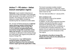 Action 7 – PE status – italian
branch exemption regime
Rationale: to give resident enterprises an
opportunity to take advantage of the potentially
lower tax burden in the state in which the PE is
situated. This measure may also serve as a
deterrent to Italian MNEs considering
transferring their tax residence to other states
Art. 14 of LD 147/2015 introduces an optional
regime allowing resident enterprises to
exempt the profits of their foreign PEs.
It follows that the corresponding losses
incurred by foreign PEs would also not be
taken into account. This optional exemption
constitutes an alternative to the ordinary foreign
tax credit system with regard to the profits and
losses of foreign PEs.
This represents a major shift toward a
territorial system of taxation and a
significant departure from the worldwide
taxation regime generally applicable in Italy.
The branch exemption enables resident
enterprises having PEs in a state with a lower
tax burden to effectively benefit from the foreign
state’s lower tax rate.
The new rules took effect on 1 January 2016.
Anti- avoidance rule
First, the election made by the resident
enterprise is irrevocable.
In addition, an all-in all-out approach has been
adopted, meaning that the option must be
exercised for all foreign PEs of a resident
enterprise at the time the PE is constituted, or,
for existing PEs of resident enterprises, the
election is to be made by the second annual tax
period subsequent to the introduction of the
new regime.
The attribution of profits to foreign PEs
follows the same rules for the attribution of
profits to Italian PEs
Base Erosion and Profit Shifting Actions
Paris, 09.06.2016 | p.20
 