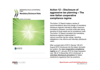 Action 12 – Disclosure of
aggressive tax planning – The
new italian cooperative
compliance regime
The Action 12 Report makes a series of
recommendations about the design of mandatory
disclosure regimes intended to allow maximum
consistency between countries while also being
sensitive to local needs and to compliance costs.
The Action 12 Report considers the mandatory
disclosure regimes implemented in
various countries (eg tax rulings, reporting
obligations in tax returns and voluntary disclosure
rules)
After a project pilot of 2013, Decree 128 of 5
August 2015 introduces into the Italian domestic
tax system, the new cooperative compliance
regime as of 1 January 2016 for large taxpayers
Law 186 of 15 December 2014 introduced a
voluntary disclosure procedure for Italian
residents to regularize their tax positions.
Base Erosion and Profit Shifting Actions
Paris, 09.06.2016 | p.21
 