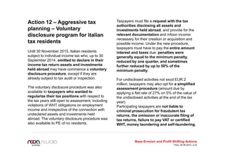 Action 12 – Aggressive tax
planning – Voluntary
disclosure program for italian
tax residents
Until 30 November 2015, Italian residents
subject to individual income tax who, up to 30
September 2014, omitted to declare in their
income tax return assets and investments
held abroad may have commence a voluntary
disclosure procedure, except if they are
already subject to tax audit or inspection.
The voluntary disclosure procedure was also
available to taxpayers who wanted to
regularize their tax positions with respect to
the tax years still open to assessment, including
violations of WHT obligations on employment
income and irrespective of the connection with
undeclared assets and investments held
abroad. The voluntary disclosure procedure was
also available to PE of no residents.
Taxpayers must file a request with the tax
authorities disclosing all assets and
investments held abroad, and provide for the
relevant documentation and infoon income
necessary for their creation or acquisition and
possible income. Under the new procedure,
taxpayers must have to pay the entire amount
interest and taxes due: penalties were
generally equal to the minimum penalty,
reduced by one quarter, and sometimes
further reduced by up to 50% of the
minimum penalty.
For undisclosed activities not excd EUR 2
million, taxpayers may also opt for a simplified
assessment procedure (amount due by
applying a flat rate of 27% on 5% of the value of
the undisclosed activities at the end of the tax
year).
Participating taxpayers are not liable to
criminal prosecution for fraudulent tax
returns, the omission or inaccurate filing of
tax returns, failure to pay VAT or certified
WHT, money laundering and self-laundering.
Base Erosion and Profit Shifting Actions
Paris, 09.06.2016 | p.23
 