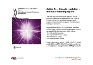 Action 14 – Dispute resolution –
International ruling regime
The final report on Action 14, Making Dispute
Resolution Mechanisms More Effective, reflects
the commitment of participating countries to
implement substantial changes in their approach
to dispute resolution.
Legislative decre156/2015 completely reformed
the tax ruling system, providing - with effect from 1
January 2016 - for four types of tax rulings
- the interpretative ruling;
- the regime admission ruling;
- the anti-abuse ruling;
- the disapplication ruling.
In such a scenario, article 1 of LD 147/2015 added
article 31-ter to DPR 600/1973, which provides for
a new advance tax agreement (ATA) procedure.
Base Erosion and Profit Shifting Actions
Paris, 09.06.2016 | p.24
 
