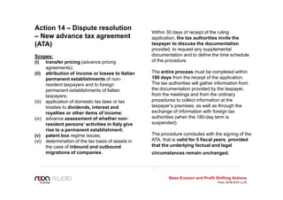 Action 14 – Dispute resolution
– New advance tax agreement
(ATA)
Scopes:
(i) transfer pricing (advance pricing
agreements);
(ii) attribution of income or losses to Italian
permanent establishments of non-
resident taxpayers and to foreign
permanent establishments of Italian
taxpayers;
(iii) application of domestic tax laws or tax
treaties to dividends, interest and
royalties or other items of income;
(iv) advance assessment of whether non-
resident persons’ activities in Italy give
rise to a permanent establishment;
(v) patent box regime issues;
(vi) determination of the tax basis of assets in
the case of inbound and outbound
migrations of companies.
Within 30 days of receipt of the ruling
application, the tax authorities invite the
taxpayer to discuss the documentation
provided, to request any supplemental
documentation and to define the time schedule
of the procedure.
The entire process must be completed within
180 days from the receipt of the application.
The tax authorities will gather information from
the documentation provided by the taxpayer,
from the meetings and from the ordinary
procedures to collect information at the
taxpayer’s premises, as well as through the
exchange of information with foreign tax
authorities (when the 180-day term is
suspended).
The procedure concludes with the signing of the
ATA, that is valid for 5 fiscal years, provided
that the underlying factual and legal
circumstances remain unchanged.
.
Base Erosion and Profit Shifting Actions
Paris, 09.06.2016 | p.25
 