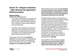 Action 14 – Dispute resolution
– New advance tax agreement
(ATA) procedure
Rollback effects:
Article 31-ter of PD 600/1973:
- in the case of ATAs based on arrangements
reached with the competent authorities of
other countries under the MAP provided by
the tax treaties, the ATA is also binding for
previous fiscal years;
- in all other cases, taxpayers may decide to
roll back the terms of the ATA to previous
fiscal years, provided that there have been
no changes in the underlying factual and
legal circumstances that occurred.
The taxpayer has to file an amended tax
return for the previous years or voluntarily pay
any deficiency that results from applying the
terms of the ATA to such previous years. The
taxpayer is not subject to penalties.
After the ATA has been executed, the taxpayer
must periodically (or upon specific request)
submit documents and information to allow
the tax authorities to monitor the taxpayer’s
compliance with the terms of the ATA.
If following these checks or otherwise the tax
authorities determine that the underlying factual
or legal circumstances of the ATA have
changed, they send a notice to the taxpayer to
discuss the potential amendments to the ATA.
The implementing regulation issued by the tax
authorities also sets forth the procedure that
should be followed in case it is the taxpayer that
requests the amendment to the ATA.
In particular, in such a case, the same
procedure as provided for the original ATA
basically applies, and the term to sign the
amended ATA is 180 days.
Until the ATA is valid and binding, the tax
authorities may exercise their audit or
assessment powers only in relation to
matters other than those in the ATA.
Base Erosion and Profit Shifting Actions
Paris, 09.06.2016 | p.26
 