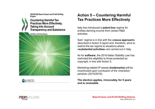 Base Erosion and Profit Shifting Actions
Action 5 – Countering Harmful
Tax Practices More Effectively
Italy has introduced a patent box regime for
entities deriving income from certain R&D
activities.
Said regime is in line with the «nexus approach»
described in Action 5 report and, therefore, aims to
restrict the tax regime to situations where
«substantial activities» are carried out in Italy.
As for software, the 2016 Italian Stability Law has
restricted the eligibility to those protected by
copyright, in line with Action 5.
Marketing-related IP assets (trademarks) will be
incentivized upon conclusion of the «transition
peridod» (2015/2019).
The election applies, irrevocably, for 5 years
and is renewable.
Paris, 09.06.2016 | p.3
 